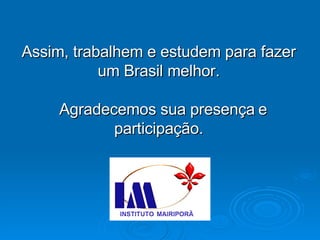 Assim, trabalhem e estudem para fazer um Brasil melhor. Agradecemos sua presença   e participação. 