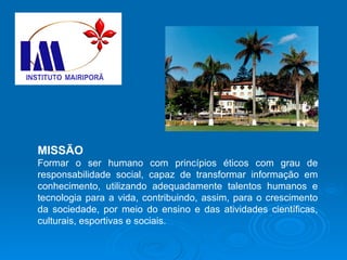 MISSÃO Formar o ser humano com princípios éticos com grau de responsabilidade social, capaz de transformar informação em conhecimento, utilizando adequadamente talentos humanos e tecnologia para a vida, contribuindo, assim, para o crescimento da sociedade, por meio do ensino e das atividades científicas, culturais, esportivas e sociais. 