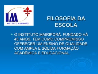 FILOSOFIA DA ESCOLA O INSTITUTO MAIRIPORÃ, FUNDADO HÁ 45 ANOS, TEM COMO COMPROMISSO OFERECER UM ENSINO DE QUALIDADE COM AMPLA E SÓLIDA FORMAÇÃO ACADÊMICA E EDUCACIONAL. 