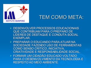 TEM COMO META: DESENVOLVER PROCESSOS EDUCACIONAIS QUE CONTRIBUAM PARA O PREPARO DE LÍDERES DE DESTAQUE E CONDUTA SOCIAL EXEMPLAR. PREPARAR O EDUCANDO PARA ATUAR NA SOCIEDADE FAZENDO USO DE FERRAMENTAS COMO SENSO CRÍTICO, INICIATIVA, CRIATIVIDADE E RESPONSABILIDADE SOCIAL. FORMAR UM CIDADÃO EDUCADO VOLTADO PARA O DESENVOLVIMENTO DA TECNOLOGIA E RESPEITO AO MEIO AMBIENTE. 