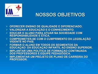 NOSSOS OBJETIVOS OFERECER ENSINO DE QUALIDADE E DIFERENCIADO. VALORIZAR A EDUCAÇÃO E O CONHECIMENTO.  EDUCAR O ALUNO PARA ATUAR NA SOCIEDADE COM RESPONSABILIDADE E ÉTICA. COMPROMETER-SE COM O CUMPRIMENTO DA LEGISLAÇÃO VIGENTE NO PAÍS. FORMAR O ALUNO EM TODOS OS SEGMENTOS DA EDUCAÇAO: DA EDUCAÇAO INFANTIL AO ENSINO SUPERIOR. IMPLANTAR UMA POLÍTICA DE FORMAÇAO CONTINUADA DOS PROFESSORES E EQUIPE PEDAGÓGICA. IMPLEMENTAR UM PROJETO DE PLANO DE CARREIRA DO PROFESSOR. 