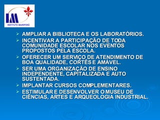 AMPLIAR A BIBLIOTECA E OS LABORATÓRIOS. INCENTIVAR A PARTICIPAÇÃO DE TODA COMUNIDADE ESCOLAR NOS EVENTOS PROPOSTOS PELA ESCOLA.  OFERECER UM SERVIÇO DE ATENDIMENTO DE BOA QUALIDADE, CORTÊS E AMÁVEL. SER UMA ORGANIZAÇÃO DE ENSINO INDEPENDENTE, CAPITALIZADA E AUTO SUSTENTADA. IMPLANTAR CURSOS COMPLEMENTARES. ESTIMULAR E DESENVOLVER O MUSEU DE CIÊNCIAS, ARTES E ARQUEOLOGIA INDUSTRIAL. 