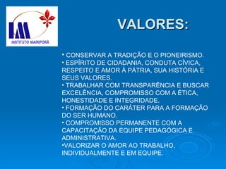 VALORES: CONSERVAR A TRADIÇÃO E O PIONEIRISMO. ESPÍRITO DE CIDADANIA, CONDUTA CÍVICA, RESPEITO E AMOR À PÁTRIA, SUA HISTÓRIA E SEUS VALORES. TRABALHAR COM TRANSPARÊNCIA E BUSCAR EXCELÊNCIA, COMPROMISSO COM A ÉTICA, HONESTIDADE E INTEGRIDADE. FORMAÇÃO DO CARÁTER PARA A FORMAÇÃO DO SER HUMANO. COMPROMISSO PERMANENTE COM A CAPACITAÇÃO DA EQUIPE PEDAGÓGICA E ADMINISTRATIVA. VALORIZAR O AMOR AO TRABALHO, INDIVIDUALMENTE E EM EQUIPE. 