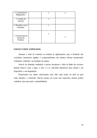 10 
2. Levantamento 
Bibliográfico. 
x x 
3. Leitura do 
material. 
x 
4. Reuniões com o 
orientador. 
x 
5. Estruturação do 
Projeto de 
Pesquisa. 
x 
x 
8 RESULTADOS ESPERADOS 
Alcançar a meta de construir ou conduzir as aglomerações para a formação das 
sociedades sustentáveis significa o comprometimento das práticas urbanas incorporadas 
à dimensão ambiental na produção do espaço. 
Através da dimensão ambiental, é preciso incorporar a idéia de limite dos recursos 
naturais básicos como a água, o solo e o ar, buscando alternativas para reduzir o seu 
desperdício e sua degradação. 
Proporcionar aos alunos entrevistados uma visão mais crítica do meio na qual 
estão inseridos, e sobretudo, fazê-los pensar em como suas respectivas ciências podem 
contribuir para uma maior sustentabilidade. 
 