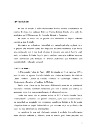 4 
1 INTRODUÇÃO 
O tema da pesquisa é analise interdisciplinar do meio ambiente correlacionada aos 
projetos de obras civis realizadas dentro do Campus Petrônio Portela, sob a visão dos 
acadêmicos da UFPI dos cursos de: Geografia, Biologia e Arquitetura. 
O objeto de estudo são os projetos civis relacionados ao impacto ambiental 
presente na área de estudo. 
O estudo a ser realizado na Universidade será motivado pela observação de que a 
os projetos civis realizados dentro do Campus são de forma desordenada e que não há 
uma preocupação com o meio local, sobretudo é inexistente uma área de Reserva Legal, 
sendo os Institutos de Ensino Superior pouco trabalham a educação ambiental apesar de 
serem responsáveis pela formação de diversos profissionais que trabalharão com 
sustentabilidade e educação ambiental. 
2 JUSTIFICATIVA 
A Universidade Federal do Piauí - UFPI foi instalada em 01 de março de 1971 a 
partir da fusão de algumas faculdades isoladas que existiam no Estado - Faculdade de 
Direito, Faculdade Católica de Filosofia, Faculdade de Odontologia, Faculdade de 
Administração (Parnaíba) e Faculdade de Medicina. 
Desde a sua criação até os dias atuais a Universidade passa por um processo de 
crescimento constante, sobretudo populacional, pois com o aumento dos centros; são 
necessárias obras civis para acompanhamento de tal desenvolvimento. 
Assim, este estudo que se pretende realizar na UFPI Campus Petrônio Portela, 
compreendendo a percepção dos próprios estudantes, acerca desse desenvolvimento e 
sua capacidade de associação com os impactos causados no Instituto, a fim de levantar 
indagações dentro da própria Universidade na qual possamos traçar um perfil crítico dos 
alunos no meio intelectual que estão inseridos. 
A importância do tema está relacionada, portanto, à ampliação dos conhecimentos 
sobre educação ambiental e, sobretudo servir de subsídio para futuras pesquisas, em 
 