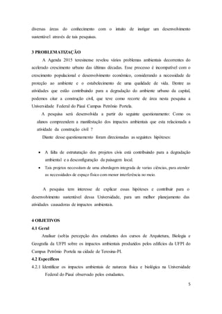 diversas áreas do conhecimento com o intuito de instigar um desenvolvimento 
sustentável através de tais pesquisas. 
5 
3 PROBLEMATIZAÇÃO 
A Agenda 2015 teresinense revelou vários problemas ambientais decorrentes do 
acelerado crescimento urbano das últimas décadas. Esse processo é incompatível com o 
crescimento populacional e desenvolvimento econômico, considerando a necessidade de 
proteção ao ambiente e o estabelecimento de uma qualidade de vida. Dentre as 
atividades que estão contribuindo para a degradação do ambiente urbano da capital, 
podemos citar a construção civil, que teve como recorte de área nesta pesquisa a 
Universidade Federal do Piauí Campus Petrônio Portela. 
A pesquisa será desenvolvida a partir do seguinte questionamento: Como os 
alunos compreendem a manifestação dos impactos ambientais que esta relacionada a 
atividade da construção civil ? 
Diante desse questionamento foram direcionadas as seguintes hipóteses: 
 A falta de estruturação dos projetos civis está contribuindo para a degradação 
ambiental e a desconfiguração da paisagem local. 
 Tais projetos necessitam de uma abordagem integrada de varias ciências, para atender 
as necessidades de espaço físico com menor interferência no meio. 
A pesquisa tem interesse de explicar essas hipóteses e contribuir para o 
desenvolvimento sustentável dessa Universidade, para um melhor planejamento das 
atividades causadoras de impactos ambientais. 
4 OBJETIVOS 
4.1 Geral 
Analisar (sob)a percepção dos estudantes dos cursos de Arquitetura, Biologia e 
Geografia da UFPI sobre os impactos ambientais produzidos pelos edifícios da UFPI do 
Campus Petrônio Portela na cidade de Teresina-PI. 
4.2 Específicos 
4.2.1 Identificar os impactos ambientais de natureza física e biológica na Universidade 
Federal do Piauí observado pelos estudantes. 
 