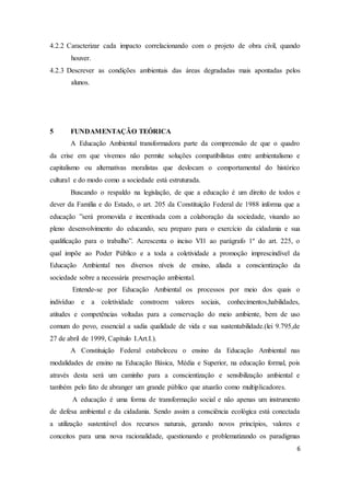 4.2.2 Caracterizar cada impacto correlacionando com o projeto de obra civil, quando 
6 
houver. 
4.2.3 Descrever as condições ambientais das áreas degradadas mais apontadas pelos 
alunos. 
5 FUNDAMENTAÇÃO TEÓRICA 
A Educação Ambiental transformadora parte da compreensão de que o quadro 
da crise em que vivemos não permite soluções compatibilistas entre ambientalismo e 
capitalismo ou alternativas moralistas que deslocam o comportamental do histórico 
cultural e do modo como a sociedade está estruturada. 
Buscando o respaldo na legislação, de que a educação é um direito de todos e 
dever da Família e do Estado, o art. 205 da Constituição Federal de 1988 informa que a 
educação ”será promovida e incentivada com a colaboração da sociedade, visando ao 
pleno desenvolvimento do educando, seu preparo para o exercício da cidadania e sua 
qualificação para o trabalho”. Acrescenta o inciso VI1 ao parágrafo 1º do art. 225, o 
qual impõe ao Poder Público e a toda a coletividade a promoção imprescindível da 
Educação Ambiental nos diversos níveis de ensino, aliada a conscientização da 
sociedade sobre a necessária preservação ambiental. 
Entende-se por Educação Ambiental os processos por meio dos quais o 
indivíduo e a coletividade constroem valores sociais, conhecimentos,habilidades, 
atitudes e competências voltadas para a conservação do meio ambiente, bem de uso 
comum do povo, essencial a sadia qualidade de vida e sua sustentabilidade.(lei 9.795,de 
27 de abril de 1999, Capítulo I.Art.I.). 
A Constituição Federal estabeleceu o ensino da Educação Ambiental nas 
modalidades de ensino na Educação Básica, Média e Superior, na educação formal, pois 
através desta será um caminho para a conscientização e sensibilização ambiental e 
também pelo fato de abranger um grande público que atuarão como multiplicadores. 
A educação é uma forma de transformação social e não apenas um instrumento 
de defesa ambiental e da cidadania. Sendo assim a consciência ecológica está conectada 
a utilização sustentável dos recursos naturais, gerando novos princípios, valores e 
conceitos para uma nova racionalidade, questionando e problematizando os paradigmas 
 