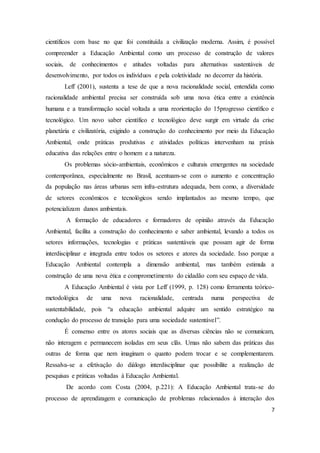 científicos com base no que foi constituída a civilização moderna. Assim, é possível 
compreender a Educação Ambiental como um processo de construção de valores 
sociais, de conhecimentos e atitudes voltadas para alternativas sustentáveis de 
desenvolvimento, por todos os indivíduos e pela coletividade no decorrer da história. 
Leff (2001), sustenta a tese de que a nova racionalidade social, entendida como 
racionalidade ambiental precisa ser construída sob uma nova ética entre a existência 
humana e a transformação social voltada a uma reorientação do 15progresso científico e 
tecnológico. Um novo saber científico e tecnológico deve surgir em virtude da crise 
planetária e civilizatória, exigindo a construção do conhecimento por meio da Educação 
Ambiental, onde práticas produtivas e atividades políticas intervenham na práxis 
educativa das relações entre o homem e a natureza. 
Os problemas sócio-ambientais, econômicos e culturais emergentes na sociedade 
contemporânea, especialmente no Brasil, acentuam-se com o aumento e concentração 
da população nas áreas urbanas sem infra-estrutura adequada, bem como, a diversidade 
de setores econômicos e tecnológicos sendo implantados ao mesmo tempo, que 
potencializam danos ambientais. 
A formação de educadores e formadores de opinião através da Educação 
Ambiental, facilita a construção do conhecimento e saber ambiental, levando a todos os 
setores informações, tecnologias e práticas sustentáveis que possam agir de forma 
interdisciplinar e integrada entre todos os setores e atores da sociedade. Isso porque a 
Educação Ambiental contempla a dimensão ambiental, mas também estimula a 
construção de uma nova ética e comprometimento do cidadão com seu espaço de vida. 
A Educação Ambiental é vista por Leff (1999, p. 128) como ferramenta teórico-metodológica 
de uma nova racionalidade, centrada numa perspectiva de 
sustentabilidade, pois “a educação ambiental adquire um sentido estratégico na 
condução do processo de transição para uma sociedade sustentável”. 
É consenso entre os atores sociais que as diversas ciências não se comunicam, 
não interagem e permanecem isoladas em seus clãs. Umas não sabem das práticas das 
outras de forma que nem imaginam o quanto podem trocar e se complementarem. 
Ressalva-se a efetivação do diálogo interdisciplinar que possibilite a realização de 
pesquisas e práticas voltadas à Educação Ambiental. 
De acordo com Costa (2004, p.221): A Educação Ambiental trata-se do 
processo de aprendizagem e comunicação de problemas relacionados à interação dos 
7 
 