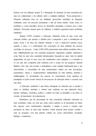homens com seu ambiente natural. É o instrumento de formação de uma consciência por 
meio do conhecimento e da reflexão sobre a realidade ambiental. Nesta perspectiva o 
Educador ambiental, deve ter por finalidade desenvolver atividades de Educação 
Ambiental, como um processo permanente e não de forma isolada. Assim como, os 
problemas a serem discutidos devem ser abordados interagindo o homem com o meio 
ambiente. Pois,sendo homem parte do ambiente, é também responsável pelos problemas 
ambientais. 
Reigota (1994) considera a Educação Ambiental acima de tudo como uma 
educação política, que prepara o cidadão para a autogestão e para a reivindicação de 
justiça social e de ética nas relações humanas e com a natureza.O primeiro passo 
segundo o autor, é o conhecimento das concepções de meio ambiente das pessoas 
envolvidas no processo. Capra (1982,1996) proporciona uma reflexão profunda sobre a 
crise multidimensional que está causando progressiva degradação mundial, analisando-a 
como fruto de uma crise constituída historicamente, baseando-se numa visão de mundo 
fragmentada, em que os seres vivos são considerados como máquinas e a sociedade se 
vê em uma luta competitiva pela existência com a crença em um progresso material 
ilimitado. Esta crise está levando a humanidade a uma condição fundamental para a sua 
sobrevivência; a necessidade de uma transformação radical em suas percepções, 
pensamentos, valores e comportamentos, fundamentada na visão holística, sistêmica e 
multidisciplinar. O envolvimento das pessoas na concretização desta mudança de 
paradigmas só pode ocorrer através de um processo de educação efetivo e coerente com 
esta visão. 
A Educação Ambiental é uma forma abrangente de educação que se propõe a 
todos os cidadãos, inserindo a variável meio ambiente em suas dimensões física, 
química, biológica, econômica, política e cultural em todas as disciplinas e em todos os 
veículos de transmissão de conhecimento. 
Entendemos que há necessidade de uma consciência ambiental, sobretudo no 
meio acadêmico, tendo em vista que vários cursos inclusive os de licenciatura no futuro 
irão repassar esses conhecimentos adquiridos e instigar a jovens e crianças uma 
percepção do meio, na qual estão inseridos. Sendo proposta deste projeto concluir o 
ciclo de pesquisas com uma palestra voltada aos cursos entrevistados: Geografia, 
Biologia e Arquitetura. 
8 
 