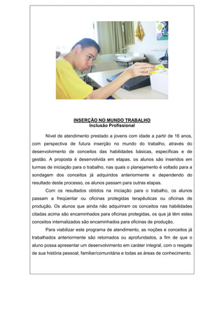 INSERÇÃO NO MUNDO TRABALHO
Inclusão Profissional
Nível de atendimento prestado a jovens com idade a partir de 16 anos,
com perspectiva de futura inserção no mundo do trabalho, através do
desenvolvimento de conceitos das habilidades básicas, específicas e de
gestão. A proposta é desenvolvida em etapas, os alunos são inseridos em
turmas de iniciação para o trabalho, nas quais o planejamento é voltado para a
sondagem dos conceitos já adquiridos anteriormente e dependendo do
resultado deste processo, os alunos passam para outras etapas.
Com os resultados obtidos na iniciação para o trabalho, os alunos
passam a freqüentar ou oficinas protegidas terapêuticas ou oficinas de
produção. Os alunos que ainda não adquiriram os conceitos nas habilidades
citadas acima são encaminhados para oficinas protegidas, os que já têm estes
conceitos internalizados são encaminhados para oficinas de produção.
Para viabilizar este programa de atendimento, as noções e conceitos já
trabalhados anteriormente são retomados ou aprofundados, a fim de que o
aluno possa apresentar um desenvolvimento em caráter integral, com o resgate
de sua história pessoal, familiar/comunitária e todas as áreas de conhecimento.
 