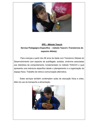 SPE – Método Teacch
Serviço Pedagógico Específico - método Teacch ( Transtornos do
espectro Altista):
Para crianças a partir dos 06 anos de idade com Transtorno Globais do
Desenvolvimento com espectro de autoflagelo, autistas, síndrome associadas
aos distúrbios de comportamento, fundamentado no método TEACCH o qual
apresenta uma estrutura específica desde o planejamento e a organização do
espaço físico. Trabalho de rotina e comunicação alternativa.
Estes serviços também contemplam aulas de educação física e artes.
Além do uso do transporte e alimentação.
 
