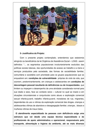 5- Justificativa do Projeto:
Com o presente projeto contemplado, entendemos que estaremos
atingindo os beneficiários da lei Orgânica de Assistência Social – LOAS - assim
definidos: “... os segmentos populacionais involuntariamente excluídos das
políticas sociais básicas, das oportunidades de acesso ao trabalho e a bens e
serviços produzidos pela sociedade, das formas de sociabilidade familiar,
comunitária e societária com prioridade para os grupos populacionais que se
enquadrem em: condições de vulnerabilidade próprias do ciclo da vida, que
ocorrem, predominantemente, em crianças e adolescentes em condições de
desvantagem pessoal resultante de deficiências ou de incapacidades, que
limitem ou impeçam o desempenho de uma atividade considerada normal para
sua idade e sexo, face ao contexto sócio – cultural no qual se insere e em
situações circunstanciais e conjunturais como abuso e exploração comercial
sexual infanto-juvenil, trabalho infanto-juvenil, moradores de rua, migrantes,
dependentes do uso e vítimas da exploração comercial das drogas, crianças e
adolescentes vítimas de abandono e desagregação familiar, crianças , idosos e
mulheres vítimas de maus tratos.
O atendimento especializado às pessoas com deficiência exige uma
estrutura que vai desde uma equipe técnica especializada e de
profissionais de apoio administrativo e operacional, responsáveis pelo
transporte, alimentação e higiene do ambiente, até os mais diversos
 
