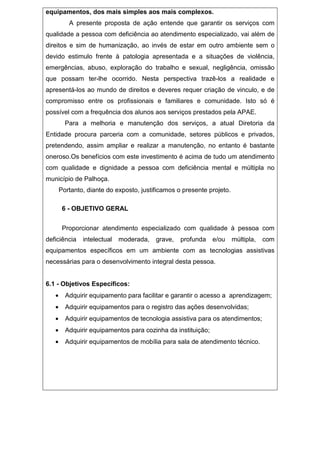 equipamentos, dos mais simples aos mais complexos.
A presente proposta de ação entende que garantir os serviços com
qualidade a pessoa com deficiência ao atendimento especializado, vai além de
direitos e sim de humanização, ao invés de estar em outro ambiente sem o
devido estimulo frente à patologia apresentada e a situações de violência,
emergências, abuso, exploração do trabalho e sexual, negligência, omissão
que possam ter-lhe ocorrido. Nesta perspectiva trazê-los a realidade e
apresentá-los ao mundo de direitos e deveres requer criação de vinculo, e de
compromisso entre os profissionais e familiares e comunidade. Isto só é
possível com a frequência dos alunos aos serviços prestados pela APAE.
Para a melhoria e manutenção dos serviços, a atual Diretoria da
Entidade procura parceria com a comunidade, setores públicos e privados,
pretendendo, assim ampliar e realizar a manutenção, no entanto é bastante
oneroso.Os benefícios com este investimento é acima de tudo um atendimento
com qualidade e dignidade a pessoa com deficiência mental e múltipla no
município de Palhoça.
Portanto, diante do exposto, justificamos o presente projeto.
6 - OBJETIVO GERAL
Proporcionar atendimento especializado com qualidade à pessoa com
deficiência intelectual moderada, grave, profunda e/ou múltipla, com
equipamentos específicos em um ambiente com as tecnologias assistivas
necessárias para o desenvolvimento integral desta pessoa.
6.1 - Objetivos Específicos:
• Adquirir equipamento para facilitar e garantir o acesso a aprendizagem;
• Adquirir equipamentos para o registro das ações desenvolvidas;
• Adquirir equipamentos de tecnologia assistiva para os atendimentos;
• Adquirir equipamentos para cozinha da instituição;
• Adquirir equipamentos de mobília para sala de atendimento técnico.
 