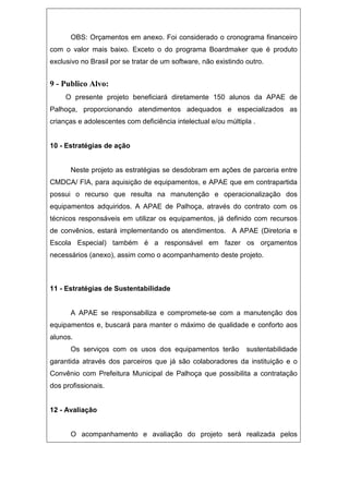 OBS: Orçamentos em anexo. Foi considerado o cronograma financeiro
com o valor mais baixo. Exceto o do programa Boardmaker que é produto
exclusivo no Brasil por se tratar de um software, não existindo outro.
9 - Publico Alvo:
O presente projeto beneficiará diretamente 150 alunos da APAE de
Palhoça, proporcionando atendimentos adequados e especializados as
crianças e adolescentes com deficiência intelectual e/ou múltipla .
10 - Estratégias de ação
Neste projeto as estratégias se desdobram em ações de parceria entre
CMDCA/ FIA, para aquisição de equipamentos, e APAE que em contrapartida
possui o recurso que resulta na manutenção e operacionalização dos
equipamentos adquiridos. A APAE de Palhoça, através do contrato com os
técnicos responsáveis em utilizar os equipamentos, já definido com recursos
de convênios, estará implementando os atendimentos. A APAE (Diretoria e
Escola Especial) também é a responsável em fazer os orçamentos
necessários (anexo), assim como o acompanhamento deste projeto.
11 - Estratégias de Sustentabilidade
A APAE se responsabiliza e compromete-se com a manutenção dos
equipamentos e, buscará para manter o máximo de qualidade e conforto aos
alunos.
Os serviços com os usos dos equipamentos terão sustentabilidade
garantida através dos parceiros que já são colaboradores da instituição e o
Convênio com Prefeitura Municipal de Palhoça que possibilita a contratação
dos profissionais.
12 - Avaliação
O acompanhamento e avaliação do projeto será realizada pelos
 