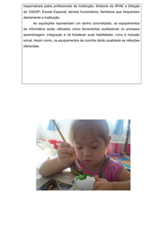responsáveis pelos profissionais da Instituição, Diretoria da APAE e Direção
do CAESP- Escola Especial, demais funcionários, familiares que frequentam
diariamente a Instituição.
As aquisições representam um sonho concretizado, os equipamentos
de informática serão utilizados como ferramentas auxiliadoras no processo
aprendizagem, integração e irá fortalecer suas habilidades, rumo à inclusão
social. Assim como, os equipamentos de cozinha darão qualidade as refeições
oferecidas.
 