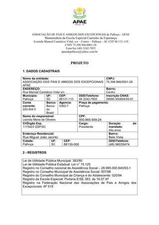 ASSOCIAÇÃO DE PAIS E AMIGOS DOS EXCEPCIONAIS de Palhoça - APAE
Mantenedora da Escola Especial Caminho da Esperança
Avenida Manoel Cantalicio Vidal, s/n – Centro – Palhoça – SC CEP 88.131-110
CNPJ 75.398.966/0001-28
Fone/fax (48) 3242-7855
apaedepalhoca@yahoo.com.br
PROJETO
1. DADOS CADASTRAIS
Nome da entidade:
ASSOCIAÇÃO DOS PAIS E AMIGOS DOS EXCEPCIONAIS
APAE
CNPJ:
75.398.966/0001-28
ENDEREÇO:
Rua Manoel Cantalicio Vidal s/n
Bairro:
Centro
Município:
Palhoça
UF:
SC
CEP:
88131-110
DDD/Telefone:
48 3242-7855
Inscrição CNAS:
28995.000804/93-91
Conta
corrente:
220.404.5
Banco:
Banco
do
Brasil
Agencia:
5362-7
Praça de pagamento:
Palhoça
Nome do responsável:
Leonita Maria de Oliveira
CPF:
950.869.949-24
CI/Órgão Exp.
1175423 SSP/SC
Cargo:
Presidente
Duração do
mandado:
três anos
Endereço Residencial:
Rua Miguel João Jacinto
Bairro:
Bela Vista
Cidade:
Palhoça
UF:
SC
CEP:
88130-000
DDD/Telefone:
(48) 96035474
2 - REGISTROS
Lei de Utilidade Pública Municipal: 383/80
Lei de Utilidade Pública Estadual: Lei n° 15.125
Registro no Conselho nacional de Assistência Social – 28.995.000.840/93-1
Registro no Conselho Municipal de Assistência Social: 007/98
Registro do Conselho Municipal da Criança e do Adolescente: 020/94
Registro da Escola Especial: Portaria E/SE 383, de 16.07.97
Registro na Federação Nacional das Associações de Pais e Amigos dos
Excepcionais: Nº 519
 