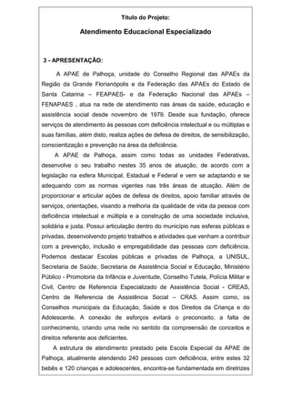 Título do Projeto:
Atendimento Educacional Especializado
3 - APRESENTAÇÃO:
A APAE de Palhoça, unidade do Conselho Regional das APAEs da
Região da Grande Florianópolis e da Federação das APAEs do Estado de
Santa Catarina – FEAPAES- e da Federação Nacional das APAEs –
FENAPAES , atua na rede de atendimento nas áreas da saúde, educação e
assistência social desde novembro de 1979. Desde sua fundação, oferece
serviços de atendimento ás pessoas com deficiência intelectual e ou múltiplas e
suas famílias, além disto, realiza ações de defesa de direitos, de sensibilização,
conscientização e prevenção na área da deficiência.
A APAE de Palhoça, assim como todas as unidades Federativas,
desenvolve o seu trabalho nestes 35 anos de atuação, de acordo com a
legislação na esfera Municipal, Estadual e Federal e vem se adaptando e se
adequando com as normas vigentes nas três áreas de atuação. Além de
proporcionar e articular ações de defesa de direitos, apoio familiar através de
serviços, orientações, visando a melhoria da qualidade de vida da pessoa com
deficiência intelectual e múltipla e a construção de uma sociedade inclusiva,
solidária e justa. Possui articulação dentro do município nas esferas públicas e
privadas, desenvolvendo projeto trabalhos e atividades que venham a contribuir
com a prevenção, inclusão e empregabilidade das pessoas com deficiência.
Podemos destacar Escolas públicas e privadas de Palhoça, a UNISUL,
Secretaria de Saúde, Secretaria de Assistência Social e Educação, Ministério
Público - Promotoria da Infância e Juventude, Conselho Tutela, Polícia Militar e
Civil, Centro de Referencia Especializado de Assistência Social - CREAS,
Centro de Referencia de Assistência Social – CRAS. Assim como, os
Conselhos municipais da Educação, Saúde e dos Direitos da Criança e do
Adolescente. A conexão de esforços evitará o preconceito, a falta de
conhecimento, criando uma rede no sentido da compreensão de conceitos e
direitos referente aos deficientes.
A estrutura de atendimento prestado pela Escola Especial da APAE de
Palhoça, atualmente atendendo 240 pessoas com deficiência, entre estes 32
bebês e 120 crianças e adolescentes, encontra-se fundamentada em diretrizes
 