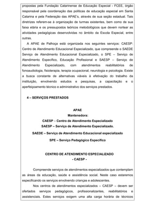 propostas pela Fundação Catarinense de Educação Especial - FCEE, órgão
responsável pela coordenação das políticas de educação especial em Santa
Catarina e pela Federação das APAE’s, através de sua seção estadual. Tais
diretrizes referem-se à organização de turmas existentes, bem como de sua
faixa etária e os pressupostos teóricos metodológicos que devem nortear as
atividades pedagógicas desenvolvidas no âmbito da Escola Especial, entre
outras.
A APAE de Palhoça está organizada nos seguintes serviços: CAESP:
Centro de Atendimento Educacional Especializado, que compreende o SAEDE
Serviço de Atendimento Educacional Especializado, o SPE – Serviço de
Atendimento Específico, Educação Profissional e SAESP – Serviço de
Atendimento Especializado, com atendimentos reabilitatórios de
fonoaudiologia, fisioterapia, terapia ocupacional, neurologia e psicologia. Existe
a busca constante de alternativas viáveis à efetivação do trabalho da
instituição, envolvendo estudos e pesquisas, a capacitação e o
aperfeiçoamento técnico e administrativo dos serviços prestados.
4 – SERVIÇOS PRESTADOS
APAE
Mantenedora:
CAESP – Centro de Atendimento Especializado
SAESP – Serviço de Atendimento Especializado.
SAEDE – Serviço de Atendimento Educacional especializado
SPE – Serviço Pedagógico Específico
CENTRO DE ATENDIMENTO ESPECIALIZADO
- CAESP -
Compreende serviços de atendimentos especializados que contemplam
as áreas da educação, saúde e assistência social. Neste caso estaremos
especificando os serviços envolvendo crianças e adolescentes.
Nos centros de atendimentos especializados – CAESP – devem ser
ofertados serviços pedagógicos, profissionalizantes, reabilitatórios e
assistenciais. Estes serviços exigem uma alta carga horária de técnicos
 