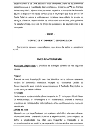 especializados e de uma estrutura física adequada, além de equipamentos
específicos para a reabilitação dos beneficiários. Embora a APAE de Palhoça
tenha conquistado alguns avanços nestes aspectos, o aumento da demanda,
devido a migração de novas famílias para o município que mais cresce em
Santa Catarina, coloca a instituição em constante necessidade de ampliar os
serviços ofertados. Neste sentido, as dificuldades são muitas, principalmente
na estrutura física, que está no limite da capacidade, de equipamentos e do
transporte.
- SAESP -
SERVIÇO DE ATENDIMENTO ESPECIALIZADO
Compreende serviços especializados nas áreas da saúde e assistência
social.
NÍVEIS DE ATENDIMENTO:
Avaliação Diagnóstica: O processo de avaliação constitui-se nas seguintes
etapas:
Triagem
Trata-se de uma investigação que visa identificar se o individuo apresenta
indícios de deficiência intelectual, múltipla ou Transtornos Globais do
Desenvolvimento, para posterior encaminhamento à Avaliação Diagnóstica ou
outros serviços na comunidade.
Avaliação
Nesta etapa a equipe multidisciplinar composta por 01 pedagoga, 01 psicóloga,
01 fonoaudióloga, 01 neurologista e 01 fisioterapeuta, avaliará o indivíduo
levantando as necessidades, potencialidades e/ou as dificuldades no momento
identificado.
Estudo de caso
Momento em que os profissionais que avaliaram o indivíduo, discutem e trocam
informações sobre diferentes aspectos e especificidades, com o objetivo de
definir a elegibilidade (ou não) para freqüentar a Instituição e os
encaminhamentos necessários para que este indivíduo evolua nas suas áreas
 