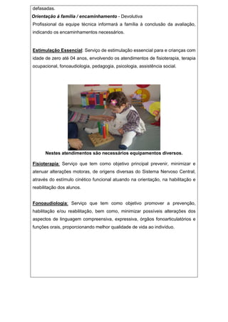 defasadas.
Orientação á família / encaminhamento - Devolutiva
Profissional da equipe técnica informará a família à conclusão da avaliação,
indicando os encaminhamentos necessários.
Estimulação Essencial: Serviço de estimulação essencial para e crianças com
idade de zero até 04 anos, envolvendo os atendimentos de fisioterapia, terapia
ocupacional, fonoaudiologia, pedagogia, psicologia, assistência social.
Nestes atendimentos são necessários equipamentos diversos.
Fisioterapia: Serviço que tem como objetivo principal prevenir, minimizar e
atenuar alterações motoras, de origens diversas do Sistema Nervoso Central,
através do estímulo cinético funcional atuando na orientação, na habilitação e
reabilitação dos alunos.
Fonoaudiologia: Serviço que tem como objetivo promover a prevenção,
habilitação e/ou reabilitação, bem como, minimizar possíveis alterações dos
aspectos de linguagem compreensiva, expressiva, órgãos fonoarticulatórios e
funções orais, proporcionando melhor qualidade de vida ao indivíduo.
 