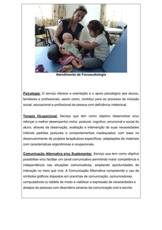 Atendimento de Fonoaudiologia
Psicologia: O serviço oferece a orientação e o apoio psicológico aos alunos,
familiares e profissionais, assim como, contribui para ao processo de inclusão
social, educacional e profissional da pessoa com deficiência intelectual.
Terapia Ocupacional: Serviço que tem como objetivo desenvolver e/ou
reforçar o melhor desempenho motor, postural, cognitivo, emocional e social do
aluno, através da observação, avaliação e intervenção de suas necessidades
inibindo padrões posturais e comportamentais inadequados; com base no
desenvolvimento de projetos terapêuticos específicos, adaptações de materiais
com características ergonômicas e ocupacionais.
Comunicação Alternativa e/ou Suplementar: Serviço que tem como objetivo
possibilitar e/ou facilitar um canal comunicativo permitindo maior competência e
independência nas situações comunicativas, ampliando oportunidades de
interação no meio que vive. A Comunicação Alternativa compreende o uso de
símbolos gráficos dispostos em pranchas de comunicação, comunicadores,
computadores ou tablets de modo a viabilizar a expressão de necessidades e
desejos às pessoas com desordens severas da comunicação oral e escrita.
 