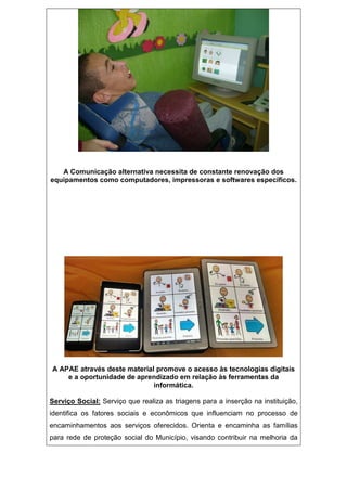 A Comunicação alternativa necessita de constante renovação dos
equipamentos como computadores, impressoras e softwares específicos.
A APAE através deste material promove o acesso às tecnologias digitais
e a oportunidade de aprendizado em relação às ferramentas da
informática.
Serviço Social: Serviço que realiza as triagens para a inserção na instituição,
identifica os fatores sociais e econômicos que influenciam no processo de
encaminhamentos aos serviços oferecidos. Orienta e encaminha as famílias
para rede de proteção social do Município, visando contribuir na melhoria da
 