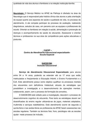 qualidade de vida dos alunos e familiares e na relação instituição-família.
Neurologia: O Serviço Médico na APAE de Palhoça é ofertado na área da
Neurologia que é responsável pela história clínica dos alunos e pela orientação
da equipe quanto aos aspectos de saúde e qualidade de vida, no processo de
atendimento. A ele compete participar do processo de avaliação, realizando
diagnósticos, estudos de caso, em parceria com as equipes e profissionais da
escola. Orientar os familiares em relação à saúde, alimentação e prevenção de
doenças e acompanhamento da saúde do educando. Assessorar e orientar
técnicos e professores na sua área de competência para ações educativas e
posturais.
_ CAESP –
Centro de Atendimento Educacional especializado-
Escola Especial
SAEDE/DM:
Inclusão Educacional
Serviço de Atendimento Educacional Especializado para alunos
entre 04 a 14 anos, podendo se estender até os 17 anos que estão
matriculados e freqüentando a Educação Infantil, o Ensino Fundamental e o
EJA. Este atendimento possui como objetivo qualificar os processos mentais
dos educandos com deficiência Intelectual, através de estratégias que
possibilitem a investigação e o desenvolvimento de operações mentais,
colaborando, assim, com o processo de formação de conceitos.
O SAEDE/DM está voltado para a investigação, descobrir o processo de
desenvolvimento cognitivo do educando. Para tanto as estratégias devem ser
diversificadas do ensino regular utilizando-se de jogos, materiais adaptados,
multimídia e serviços reabilitatórios. Este atendimento ocorre de segunda a
quinta-feira e nas sextas-feiras as professoras da APAE fazem assessorias nas
escolas regulares. Também os técnicos fisio, fono, psicólogos vão as escolas
ajudar neste processo de inclusão.
 