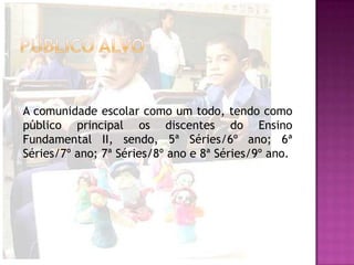 A comunidade escolar como um todo, tendo como
público principal os discentes do Ensino
Fundamental II, sendo, 5ª Séries/6º ano; 6ª
Séries/7º ano; 7ª Séries/8º ano e 8ª Séries/9º ano.
 