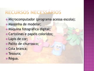  Microcomputador   (programa acessa escola);
 Massinha de modelar;
 Máquina fotográfica digital;
 Cartolinas e papéis coloridos;
 Lápis de cor;
 Palito de churrasco;
 Cola branca;
 Tesoura;
 Régua.
 