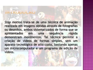 Stop motion trata-se de uma técnica de animação
realizada em imagens obtidas através de fotografias
ou desenhos, ambos sistematizados de forma que se
apresentados    em     uma     sequência     rápida
demonstram movimentos. Tal técnica permite a
criação de vídeos de formas simples, sem um
aparato tecnológico de alto custo, bastando apenas
um microcomputador e um programa de edição de
vídeos.
 