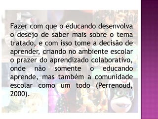 Fazer com que o educando desenvolva
o desejo de saber mais sobre o tema
tratado, e com isso tome a decisão de
aprender, criando no ambiente escolar
o prazer do aprendizado colaborativo,
onde não somente o educando
aprende, mas também a comunidade
escolar como um todo (Perrenoud,
2000).
 