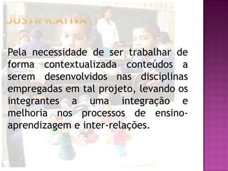 Pela necessidade de ser trabalhar de
forma contextualizada conteúdos a
serem desenvolvidos nas disciplinas
empregadas em tal projeto, levando os
integrantes a uma integração e
melhoria nos processos de ensino-
aprendizagem e inter-relações.
 