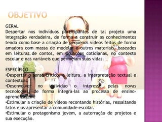 GERAL
Despertar nos indivíduos participantes de tal projeto uma
integração verdadeira, de forma a construir os conhecimentos
tendo como base a criação de pequenos vídeos feitos de forma
amadora com massa de modelar e outros materiais, baseados
em leituras de contos, em situações cotidianas, no contexto
escolar e nas variáveis que permeiam suas vidas.

ESPECÍFICO
•Despertar o senso critico, a leitura, a interpretação textual e
contextual.
•Desenvolver no individuo o interesse pelas novas
tecnologias, de forma integra-las ao processo de ensino-
aprendizagem.
•Estimular a criação de vídeos recontando histórias, ressaltando
fatos e os apresentar a comunidade escolar.
•Estimular o protagonismo jovem, a autorração de projetos e
sua execução.
 