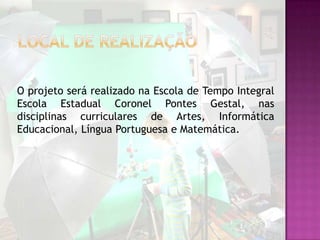 O projeto será realizado na Escola de Tempo Integral
Escola Estadual Coronel Pontes Gestal, nas
disciplinas curriculares de Artes, Informática
Educacional, Língua Portuguesa e Matemática.
 