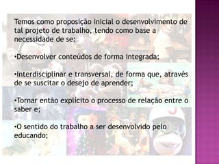 Temos como proposição inicial o desenvolvimento de
tal projeto de trabalho, tendo como base a
necessidade de se:

•Desenvolver conteúdos de forma integrada;

•Interdisciplinar e transversal, de forma que, através
de se suscitar o desejo de aprender;

•Tornar então explícito o processo de relação entre o
saber e;

•O sentido do trabalho a ser desenvolvido pelo
educando;
 