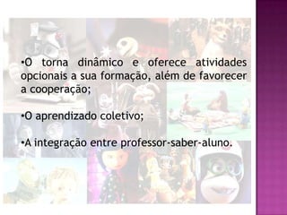 •O torna dinâmico e oferece atividades
opcionais a sua formação, além de favorecer
a cooperação;

•O aprendizado coletivo;

•A integração entre professor-saber-aluno.
 