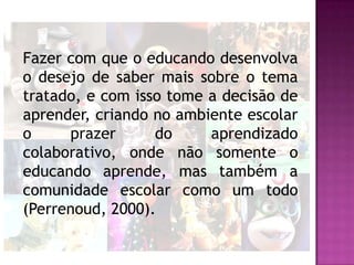 Fazer com que o educando desenvolva
o desejo de saber mais sobre o tema
tratado, e com isso tome a decisão de
aprender, criando no ambiente escolar
o     prazer      do     aprendizado
colaborativo, onde não somente o
educando aprende, mas também a
comunidade escolar como um todo
(Perrenoud, 2000).
 