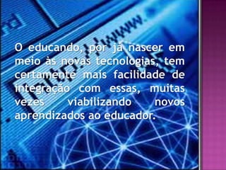 O educando, por já nascer em
meio às novas tecnologias, tem
certamente mais facilidade de
integração com essas, muitas
vezes     viabilizando   novos
aprendizados ao educador.
 
