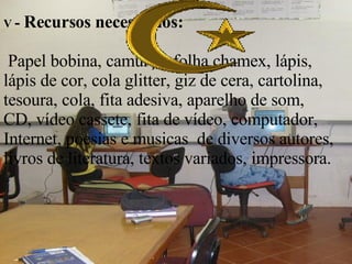 V  -  Recursos necessários:     Papel bobina, camurça, folha chamex, lápis, lápis de cor, cola glitter, giz de cera, cartolina, tesoura, cola, fita adesiva, aparelho de som, CD, vídeo cassete, fita de vídeo, computador, Internet, poesias e musicas  de diversos autores, livros de literatura, textos variados, impressora. 