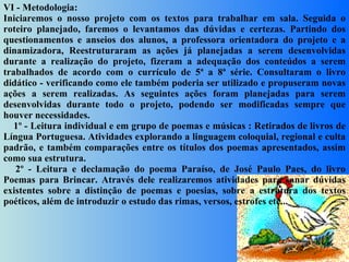 VI - Metodologia: Iniciaremos o nosso projeto com os textos para trabalhar em sala. Seguida o roteiro planejado, faremos o levantamos das dúvidas e certezas. Partindo dos questionamentos e anseios dos alunos, a professora orientadora do projeto e a dinamizadora, Reestruturaram as ações já planejadas a serem desenvolvidas durante a realização do projeto, fizeram a adequação dos conteúdos a serem trabalhados de acordo com o currículo de 5ª a 8ª série. Consultaram o livro didático - verificando como ele também poderia ser utilizado e propuseram novas ações a serem realizadas. As seguintes ações foram planejadas para serem desenvolvidas durante todo o projeto, podendo ser modificadas sempre que houver necessidades.      1º - Leitura individual e em grupo de poemas e músicas : Retirados de livros de Língua Portuguesa. Atividades explorando a linguagem coloquial, regional e culta padrão, e também comparações entre os títulos dos poemas apresentados, assim como sua estrutura.      2º - Leitura e declamação do poema Paraíso, de José Paulo Paes, do livro Poemas para Brincar. Através dele realizaremos atividades para sanar dúvidas existentes sobre a distinção de poemas e poesias, sobre a estrutura dos textos poéticos, além de introduzir o estudo das rimas, versos, estrofes etc...     