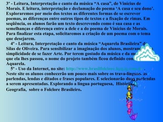 3º - Leitura, Interpretação e canto da música “A casa”, de Vinícius de Morais. E leitura, interpretação e declamação do poema ‘A casa e seu dono’. Exploraremos por meio dos textos as diferentes formas de se escrever poemas, as diferenças entre outros tipos de textos e a fixação de rimas. Em seqüência, os alunos farão um texto descrevendo como é sua casa e as semelhanças e diferença entre a dele e a do poema de Vinícius de Morais. Para finalizar esta etapa, solicitaremos a criação de um poema com o tema que desejarem.      4º - Leitura, Interpretação e canto da música “Aquarela Brasileira” de Silas de Oliveira. Para sensibilizar a imaginação dos alunos, mostrando-os a simplicidade de se fazer Arte. Por terem gostado da música e da mensagem que ela lhes passou, o nome do projeto também ficou definido como Aquarela.      5º - Uso da Internet, no site:  http://www.brasilfolclore.hpg.ig.com.br/ .  Neste site os alunos conhecerão um pouco mais sobre os trava-línguas, as parlendas, lendas e ditados e frases populares. E selecionarão duas parlendas a serem apresentadas. Explorando a língua portuguesa,  História e Geografia,  sobre o Folclore Brasileiro .  