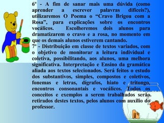 6º - A fim de sanar mais uma dúvida (como aprender a escrever palavras difíceis?), utilizaremos O Poema o “Cravo Brigou com a Rosa”, para explicações sobre os encontros vocálicos.  Escolheremos dois alunos para dramatizarem o cravo e a rosa, no momento em que os demais alunos estiverem cantando.  7º - Distribuição em classe de textos variados, com o objetivo de monitorar a leitura individual e coletiva, possibilitando, aos alunos, uma melhora significativa. Interpretação e Ensino da gramática aliada aos textos selecionados. Será feitos o estudo dos substantivos, simples, compostos e coletivos, fonemas e letras, dígrafos, hiato e tritongo, encontros consonantais e vocálicos. Todos os conceitos e exemplos a serem trabalhados serão retirados destes textos, pelos alunos com auxilio do professor.     