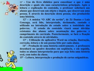 11º  - Uso do livro didático para conceituar o que é uma descrição e quais são suas características principais. Após a leitura e explicação do conteúdo, o professor solicitará aos alunos que descrevam um objeto e depois, que descrevam uma pessoa. E através da descrição desta pessoa, eles produzirão uma história.      12º - A música “O ABC do sertão”, de Zé Dantas e Luiz Gonzaga, será lido, interpretado, declamado, cantado e utilizado na introdução do estudo sobre a tonicidade das palavras.  O estudo do conteúdo visará sanar dúvidas existentes dos alunos sobre acentuação das palavras e cumprimento do currículo. Posteriormente, se fará a fixação do conteúdo através de atividades.      13º - Utilização do aplicativo Word na criação, ilustração, correção, leitura e de um poema feito por cada aluno.      14º - Produção de uma história coletivamente. A professora desenhará no quadro desenhos em seqüência, e em seguida, todos os alunos interpretarão para que seja feita uma história oral, com todos da classe. 15º - Leitura, interpretação e produção de cartas enigmáticas. 