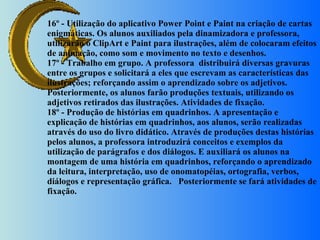 16º - Utilização do aplicativo Power Point e Paint na criação de cartas enigmáticas. Os alunos auxiliados pela dinamizadora e professora, utilizarão o ClipArt e Paint para ilustrações, além de colocaram efeitos de animação, como som e movimento no texto e desenhos. 17º - Trabalho em grupo. A professora  distribuirá diversas gravuras entre os grupos e solicitará a eles que escrevam as características das ilustrações; reforçando assim o aprendizado sobre os adjetivos. Posteriormente, os alunos farão produções textuais, utilizando os adjetivos retirados das ilustrações. Atividades de fixação. 18º - Produção de histórias em quadrinhos. A apresentação e explicação de histórias em quadrinhos, aos alunos, serão realizadas através do uso do livro didático. Através de produções destas histórias pelos alunos, a professora introduzirá conceitos e exemplos da utilização de parágrafos e dos diálogos. E auxiliará os alunos na montagem de uma história em quadrinhos, reforçando o aprendizado da leitura, interpretação, uso de onomatopéias, ortografia, verbos, diálogos e representação gráfica.   Posteriormente se fará atividades de fixação. 