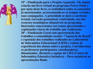 19º - Finalização para o Projeto Aquarela - Os alunos criarão um livro virtual no programa Power Point e por meio deste livro, se trabalhará todos os conteúdos já mencionados, acrescentando-se os tempos verbais e suas conjugações. A prioridade se dará à coerência textual, correção gramatical, criatividade, uso dos recursos tecnológicos disponíveis no programa, ilustrações concernentes aos temas apresentados e explanações claras do trabalho que realizaram. 20º - Finalização Geral com apresentação dos trabalhos a comunidade escolar: “Aquarela do Brasil” e exposição dos trabalhos realizados no Laboratório de Informática Educacional (LIED) e relatos de experiência dos alunos sobre o projeto. Convidaremos os professores participantes, coordenadores, dinamizador, diretoria e equipe do CIEI (Centro de Informática Educativa Inclusiva) – Para assistirem as apresentações finais. 