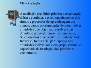 VII – Avaliação     A avaliação escolhida prioriza a observação diária e contínua, e o acompanhamento dos ritmos e processos de aprendizagem dos alunos, dando oportunidades de desenvolver atividades que objetivam resolver suas dúvidas e progredir em seu aprendizado. Selecionamos cinco critérios fundamentais: Interesse, freqüência, participação nas atividades individuais e em grupo, esforço e capacidade de resolução dos problemas encontrados. 