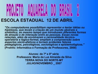 ESCOLA ESTADUAL  12 DE ABRIL  "Os computadores possibilitam representar e testar idéias ou hipóteses, que levam à criação de um mundo abstrato e simbólico, ao mesmo tempo que introduzem diferentes formas de atração e de interação entre as pessoas. Essas novas relações, além de envolverem a racionalidade técnico-operatória e lógico-formal, ampliam a compreensão sobre aspectos sócio-afetivos e tornam evidentes fatores pedagógicos, psicológicos, sociológicos e epistemológicos." (ProInfo: Informática e Formação de Professores, 2000)    Alunos: de 7ª e 8ª série  Professora: Maria da Luz Almeida da Silva TERRA NOVA DO NORTE-MT JULHO/NOVEMBRO _ 2007   PROJETO  AQUARELA  DO  BRASIL  2 
