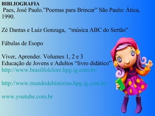 BIBLIOGRAFIA   Paes, José Paulo.”Poemas para Brincar” São Paulo: Ática, 1990.   Zé Dantas e Luiz Gonzaga,  “música ABC do Sertão”   Fábulas de Esopo   Viver, Aprender. Volumes 1, 2 e 3  Educação de Jovens e Adultos “livro didático” http://www.brasilfolclore.hpg.ig.com.br/   http://www.mundodehistorias.hpg.ig.com.br/   www.youtube.com.br 