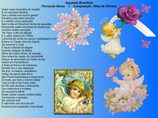 Aquarela Brasileira Fernanda Abreu  //  Composição: Silas de Oliveira Vejam essa maravilha de cenário É um episódio relicário Que o artista num sonho genial Escolheu para este carnaval E o asfalto como passarela Será a tela do Brasil em forma de aquarela Passeando pelas cercanias do Amazonas Conheci vastos seringais   No Pará, a ilha de Marajó E a velha cabana do Timbó Caminhando ainda um pouco maisDeparei com lindos coqueirais Estava no Ceará, terra de Irapuã De Iracema e Tupã  E fiquei radiante de alegria Quando cheguei na Bahia Bahia de Castro Alves, do acarajé Das noites de magia, do candomblé Depois de atravessar as matas do Ipú Assisti em Pernambuco A festa do frevo e do maracatu Brasília tem o seu destaque Na arte, na beleza, arquitetura Feitiço de garoa pela serra São Paulo engrandece a nossa terra Do leste, por todo o Centro-Oeste Tudo é belo e tem lindo matiz No Rio dos sambas e batucadas Dos malandros e mulatas De requebros febris Brasil, essas nossas verdes matas Cachoeiras e cascatas De colorido sutil E este lindo céu azul de anil  Emoldura em aquarela o meu Brasil   