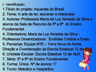 I - Identificação:  1.Título do projeto: Aquarela do Brasil 2. Tema: A arte de ler, escrever e interpretar. 3. Autores: Professora Maria da Luz Almeida da Silva e alunos da Sala de Recurso de 5ª a 8ª  do Ensino Fundamental. 4. Orientadora: Maria da Luz Almeida da Silva – Professora Dinamizadoras:  Erotildes Cristina e Evely. 5. Parcerias: Equipe NTE – Terra Nova do Norte, Direção e Coordenação da Escola Estadual 12 de Abril 6. Unidade Escolar: Escola Estadual 12 de Abril 7. Série: 5ª a 8ª do Ensino Fundamental. 8. Turma: Única  Nº de alunos 17  9. Turno: Matutino e Vespertino 10. Período: 27/07 a 29/11/2007.   